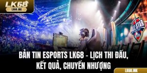 Bản Tin Esports LK68 – Lịch Thi Đấu, Kết Quả, Chuyển Nhượng