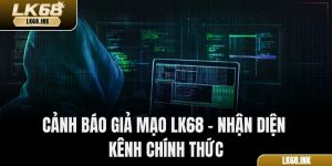 Cảnh Báo Giả Mạo LK68 – Nhận Diện Kênh Chính Thức