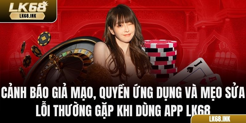 Cảnh báo giả mạo, quyền ứng dụng và mẹo sửa lỗi thường gặp khi dùng app LK68